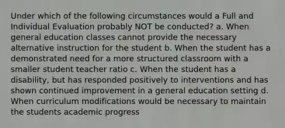 Under which of the following circumstances would a Full and Individual Evaluation probably NOT be conducted? a. When general education classes cannot provide the necessary alternative instruction for the student b. When the student has a demonstrated need for a more structured classroom with a smaller student teacher ratio c. When the student has a disability, but has responded positively to interventions and has shown continued improvement in a general education setting d. When curriculum modifications would be necessary to maintain the students academic progress