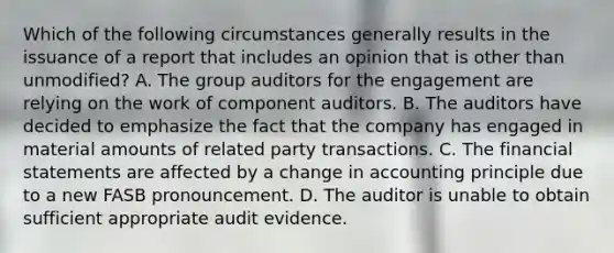 Which of the following circumstances generally results in the issuance of a report that includes an opinion that is other than unmodified? A. The group auditors for the engagement are relying on the work of component auditors. B. The auditors have decided to emphasize the fact that the company has engaged in material amounts of related party transactions. C. The financial statements are affected by a change in accounting principle due to a new FASB pronouncement. D. The auditor is unable to obtain sufficient appropriate audit evidence.