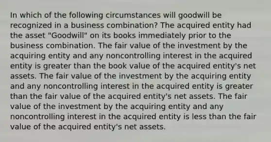 In which of the following circumstances will goodwill be recognized in a business combination? The acquired entity had the asset "Goodwill" on its books immediately prior to the business combination. The fair value of the investment by the acquiring entity and any noncontrolling interest in the acquired entity is <a href='https://www.questionai.com/knowledge/ktgHnBD4o3-greater-than' class='anchor-knowledge'>greater than</a> the book value of the acquired entity's net assets. The fair value of the investment by the acquiring entity and any noncontrolling interest in the acquired entity is greater than the fair value of the acquired entity's net assets. The fair value of the investment by the acquiring entity and any noncontrolling interest in the acquired entity is <a href='https://www.questionai.com/knowledge/k7BtlYpAMX-less-than' class='anchor-knowledge'>less than</a> the fair value of the acquired entity's net assets.