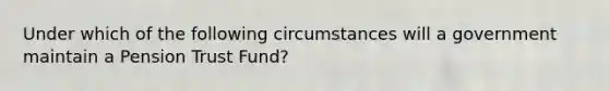 Under which of the following circumstances will a government maintain a Pension Trust Fund?