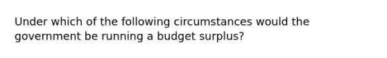 Under which of the following circumstances would the government be running a budget surplus?