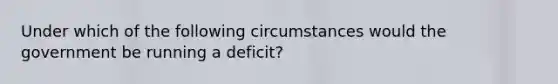 Under which of the following circumstances would the government be running a deficit?