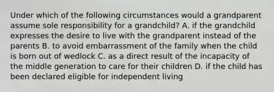 Under which of the following circumstances would a grandparent assume sole responsibility for a grandchild? A. if the grandchild expresses the desire to live with the grandparent instead of the parents B. to avoid embarrassment of the family when the child is born out of wedlock C. as a direct result of the incapacity of the middle generation to care for their children D. if the child has been declared eligible for independent living