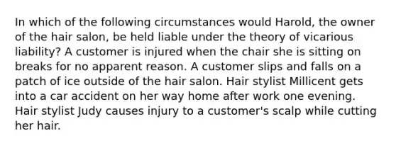 In which of the following circumstances would Harold, the owner of the hair salon, be held liable under the theory of vicarious liability? A customer is injured when the chair she is sitting on breaks for no apparent reason. A customer slips and falls on a patch of ice outside of the hair salon. Hair stylist Millicent gets into a car accident on her way home after work one evening. Hair stylist Judy causes injury to a customer's scalp while cutting her hair.