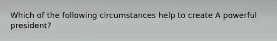 Which of the following circumstances help to create A powerful president?