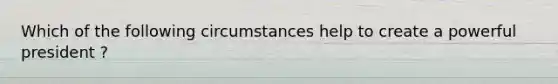 Which of the following circumstances help to create a powerful president ?