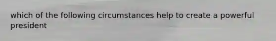 which of the following circumstances help to create a powerful president