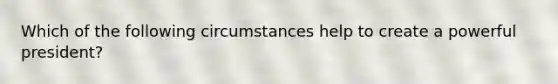 Which of the following circumstances help to create a powerful president?