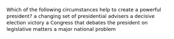 Which of the following circumstances help to create a powerful president? a changing set of presidential advisers a decisive election victory a Congress that debates the president on legislative matters a major national problem