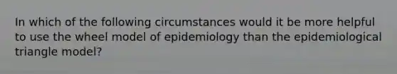 In which of the following circumstances would it be more helpful to use the wheel model of epidemiology than the epidemiological triangle model?