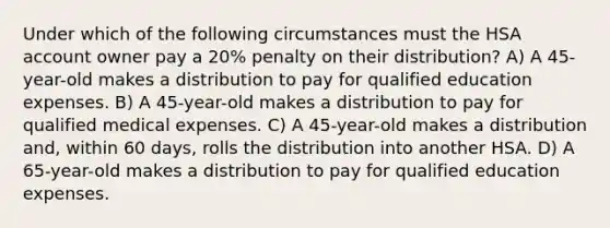 Under which of the following circumstances must the HSA account owner pay a 20% penalty on their distribution? A) A 45-year-old makes a distribution to pay for qualified education expenses. B) A 45-year-old makes a distribution to pay for qualified medical expenses. C) A 45-year-old makes a distribution and, within 60 days, rolls the distribution into another HSA. D) A 65-year-old makes a distribution to pay for qualified education expenses.