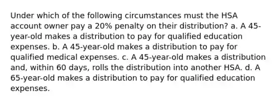 Under which of the following circumstances must the HSA account owner pay a 20% penalty on their distribution? a. A 45-year-old makes a distribution to pay for qualified education expenses. b. A 45-year-old makes a distribution to pay for qualified medical expenses. c. A 45-year-old makes a distribution and, within 60 days, rolls the distribution into another HSA. d. A 65-year-old makes a distribution to pay for qualified education expenses.