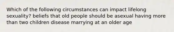 Which of the following circumstances can impact lifelong sexuality? beliefs that old people should be asexual having more than two children disease marrying at an older age