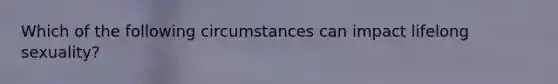 Which of the following circumstances can impact lifelong sexuality?