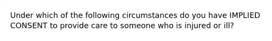 Under which of the following circumstances do you have IMPLIED CONSENT to provide care to someone who is injured or ill?