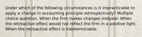 Under which of the following circumstances is it impracticable to apply a change in accounting principle retrospectively? Multiple choice question. When the firm makes changes midyear. When the retroactive effect would not reflect the firm in a positive light. When the retroactive effect is indeterminable.