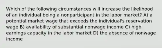 Which of the following circumstances will increase the likelihood of an individual being a nonparticipant in the labor market? A) a potential market wage that exceeds the individual's reservation wage B) availability of substantial nonwage income C) high earnings capacity in the labor market D) the absence of nonwage income