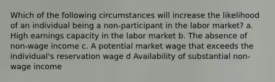 Which of the following circumstances will increase the likelihood of an individual being a non-participant in the labor market? a. High earnings capacity in the labor market b. The absence of non-wage income c. A potential market wage that exceeds the individual's reservation wage d Availability of substantial non-wage income