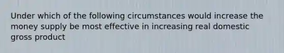 Under which of the following circumstances would increase the money supply be most effective in increasing real domestic gross product