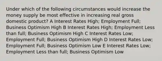 Under which of the following circumstances would increase the money supply be most effective in increasing real gross domestic product? A Interest Rates High; Employment Full; Business Optimism High B Interest Rates High; Employment Less than full; Business Optimism High C Interest Rates Low; Employment Full; Business Optimism High D Interest Rates Low; Employment Full; Business Optimism Low E Interest Rates Low; Employment Less than full; Business Optimism Low