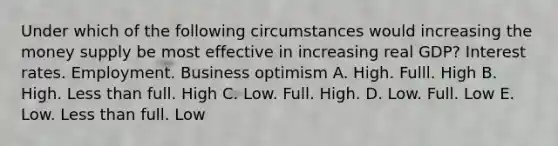 Under which of the following circumstances would increasing the money supply be most effective in increasing real GDP? Interest rates. Employment. Business optimism A. High. Fulll. High B. High. Less than full. High C. Low. Full. High. D. Low. Full. Low E. Low. Less than full. Low