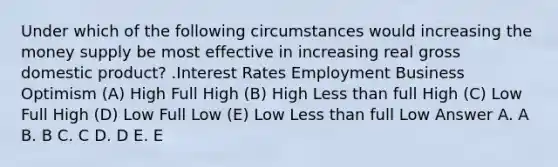 Under which of the following circumstances would increasing the money supply be most effective in increasing real gross domestic product? .Interest Rates Employment Business Optimism (A) High Full High (B) High Less than full High (C) Low Full High (D) Low Full Low (E) Low Less than full Low Answer A. A B. B C. C D. D E. E