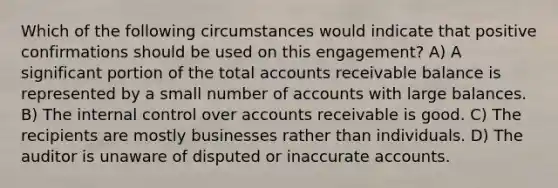 Which of the following circumstances would indicate that positive confirmations should be used on this engagement? A) A significant portion of the total accounts receivable balance is represented by a small number of accounts with large balances. B) The internal control over accounts receivable is good. C) The recipients are mostly businesses rather than individuals. D) The auditor is unaware of disputed or inaccurate accounts.