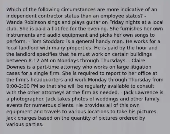 Which of the following circumstances are more indicative of an independent contractor status than an employee status? - Wanda Robinson sings and plays guitar on Friday nights at a local club. She is paid a flat fee for the evening. She furnishes her own instruments and audio equipment and picks her own songs to perform. - Tom Stoddard is a general handy man. He works for a local landlord with many properties. He is paid by the hour and the landlord specifies that he must work on certain buildings between 8-12 AM on Mondays through Thursdays. - Claire Downes is a part-time attorney who works on large litigation cases for a single firm. She is required to report to her office at the firm's headquarters and work Monday through Thursday from 9:00-2:00 PM so that she will be regularly available to consult with the other attorneys at the firm as needed. - Jack Lawrence is a photographer. Jack takes photos of weddings and other family events for numerous clients. He provides all of this own equipment and travels to various locations to take his pictures. Jack charges based on the quantity of pictures ordered by various parties.