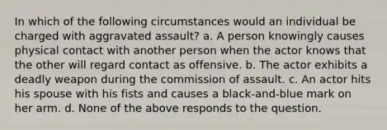 In which of the following circumstances would an individual be charged with aggravated assault? a. A person knowingly causes physical contact with another person when the actor knows that the other will regard contact as offensive. b. The actor exhibits a deadly weapon during the commission of assault. c. An actor hits his spouse with his fists and causes a black-and-blue mark on her arm. d. None of the above responds to the question.