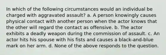 In which of the following circumstances would an individual be charged with aggravated assault? a. A person knowingly causes physical contact with another person when the actor knows that the other will regard the contact as offensive. b. The actor exhibits a deadly weapon during the commission of assault. c. An actor hits his spouse with his fists and causes a black-and-blue mark on her arm. d. None of the above responds to the question.