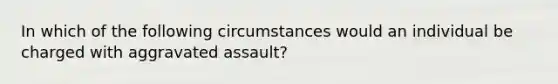 In which of the following circumstances would an individual be charged with aggravated assault?