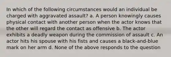 In which of the following circumstances would an individual be charged with aggravated assault? a. A person knowingly causes physical contact with another person when the actor knows that the other will regard the contact as offensive b. The actor exhibits a deadly weapon during the commission of assault c. An actor hits his spouse with his fists and causes a black-and-blue mark on her arm d. None of the above responds to the question