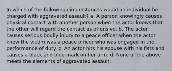 In which of the following circumstances would an individual be charged with aggravated assault? a. A person knowingly causes physical contact with another person when the actor knows that the other will regard the contact as offensive. b. The actor causes serious bodily injury to a peace officer when the actor knew the victim was a peace officer who was engaged in the performance of duty. c. An actor hits his spouse with his fists and causes a black and blue mark on her arm. d. None of the above meets the elements of aggravated assault.