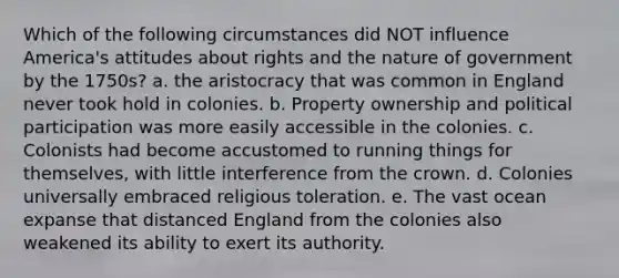 Which of the following circumstances did NOT influence America's attitudes about rights and the nature of government by the 1750s? a. the aristocracy that was common in England never took hold in colonies. b. Property ownership and political participation was more easily accessible in the colonies. c. Colonists had become accustomed to running things for themselves, with little interference from the crown. d. Colonies universally embraced religious toleration. e. The vast ocean expanse that distanced England from the colonies also weakened its ability to exert its authority.