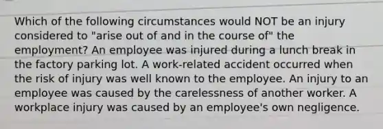 Which of the following circumstances would NOT be an injury considered to "arise out of and in the course of" the employment? An employee was injured during a lunch break in the factory parking lot. A work-related accident occurred when the risk of injury was well known to the employee. An injury to an employee was caused by the carelessness of another worker. A workplace injury was caused by an employee's own negligence.