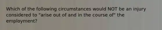 Which of the following circumstances would NOT be an injury considered to "arise out of and in the course of" the employment?