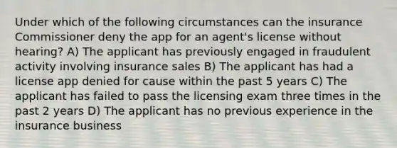 Under which of the following circumstances can the insurance Commissioner deny the app for an agent's license without hearing? A) The applicant has previously engaged in fraudulent activity involving insurance sales B) The applicant has had a license app denied for cause within the past 5 years C) The applicant has failed to pass the licensing exam three times in the past 2 years D) The applicant has no previous experience in the insurance business