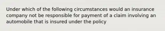 Under which of the following circumstances would an insurance company not be responsible for payment of a claim involving an automobile that is insured under the policy