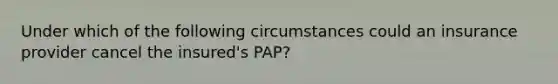 Under which of the following circumstances could an insurance provider cancel the insured's PAP?