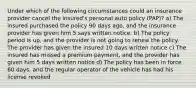 Under which of the following circumstances could an insurance provider cancel the insured's personal auto policy (PAP)? a) The insured purchased the policy 90 days ago, and the insurance provider has given him 5 says written notice. b) The policy period is up, and the provider is not going to renew the policy. The provider has given the insured 10 days written notice c) The insured has missed a premium payment, and the provider has given him 5 days written notice d) The policy has been in force 60 days, and the regular operator of the vehicle has had his license revoked