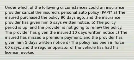 Under which of the following circumstances could an insurance provider cancel the insured's personal auto policy (PAP)? a) The insured purchased the policy 90 days ago, and the insurance provider has given him 5 says written notice. b) The policy period is up, and the provider is not going to renew the policy. The provider has given the insured 10 days written notice c) The insured has missed a premium payment, and the provider has given him 5 days written notice d) The policy has been in force 60 days, and the regular operator of the vehicle has had his license revoked