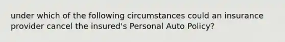 under which of the following circumstances could an insurance provider cancel the insured's Personal Auto Policy?