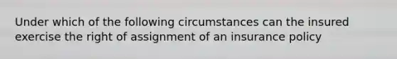 Under which of the following circumstances can the insured exercise the right of assignment of an insurance policy