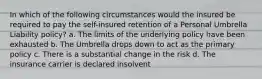 In which of the following circumstances would the insured be required to pay the self-insured retention of a Personal Umbrella Liability policy? a. The limits of the underlying policy have been exhausted b. The Umbrella drops down to act as the primary policy c. There is a substantial change in the risk d. The insurance carrier is declared insolvent