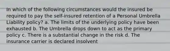 In which of the following circumstances would the insured be required to pay the self-insured retention of a Personal Umbrella Liability policy? a. The limits of the underlying policy have been exhausted b. The Umbrella drops down to act as the primary policy c. There is a substantial change in the risk d. The insurance carrier is declared insolvent