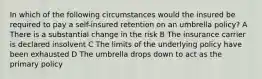 In which of the following circumstances would the insured be required to pay a self-insured retention on an umbrella policy? A There is a substantial change in the risk B The insurance carrier is declared insolvent C The limits of the underlying policy have been exhausted D The umbrella drops down to act as the primary policy