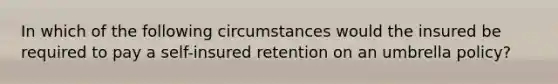 In which of the following circumstances would the insured be required to pay a self-insured retention on an umbrella policy?