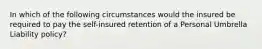 In which of the following circumstances would the insured be required to pay the self-insured retention of a Personal Umbrella Liability policy?