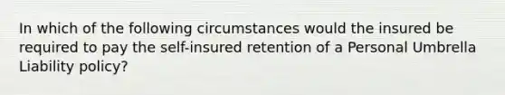 In which of the following circumstances would the insured be required to pay the self-insured retention of a Personal Umbrella Liability policy?