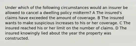 Under which of the following circumstances would an insurer be allowed to cancel a dwelling policy midterm? A The insured's claims have exceeded the amount of coverage. B The insured wants to make suspicious increases to his or her coverage. C The insured reached his or her limit on the number of claims. D The insured knowingly lied about the year the property was constructed.